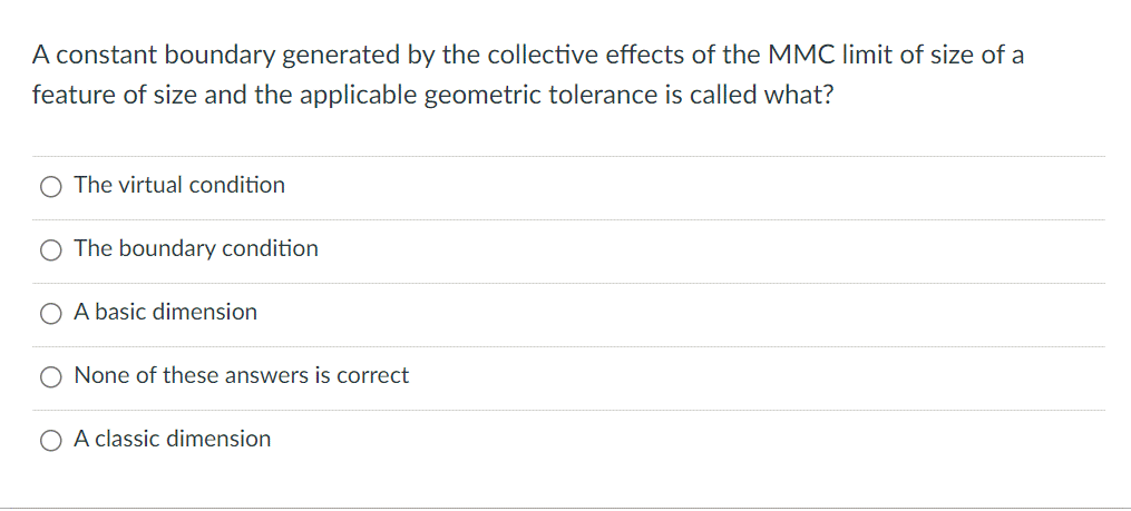 A constant boundary generated by the collective effects of the MMC limit of size of a
feature of size and the applicable geometric tolerance is called what?
The virtual condition
The boundary condition
O A basic dimension
None of these answers is correct
O A classic dimension