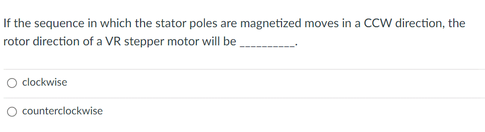 If the sequence in which the stator poles are magnetized moves in a CCW direction, the
rotor direction of a VR stepper motor will be
clockwise
O counterclockwise