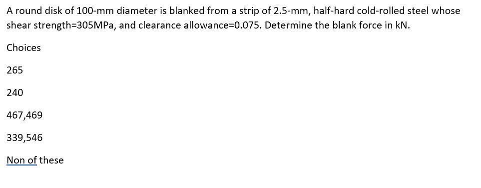 A round disk of 100-mm diameter is blanked from a strip of 2.5-mm, half-hard cold-rolled steel whose
strength=305MPa, and clearance allowance=0.075. Determine the blank force in kN.
shear
Choices
265
240
467,469
339,546
Non of these