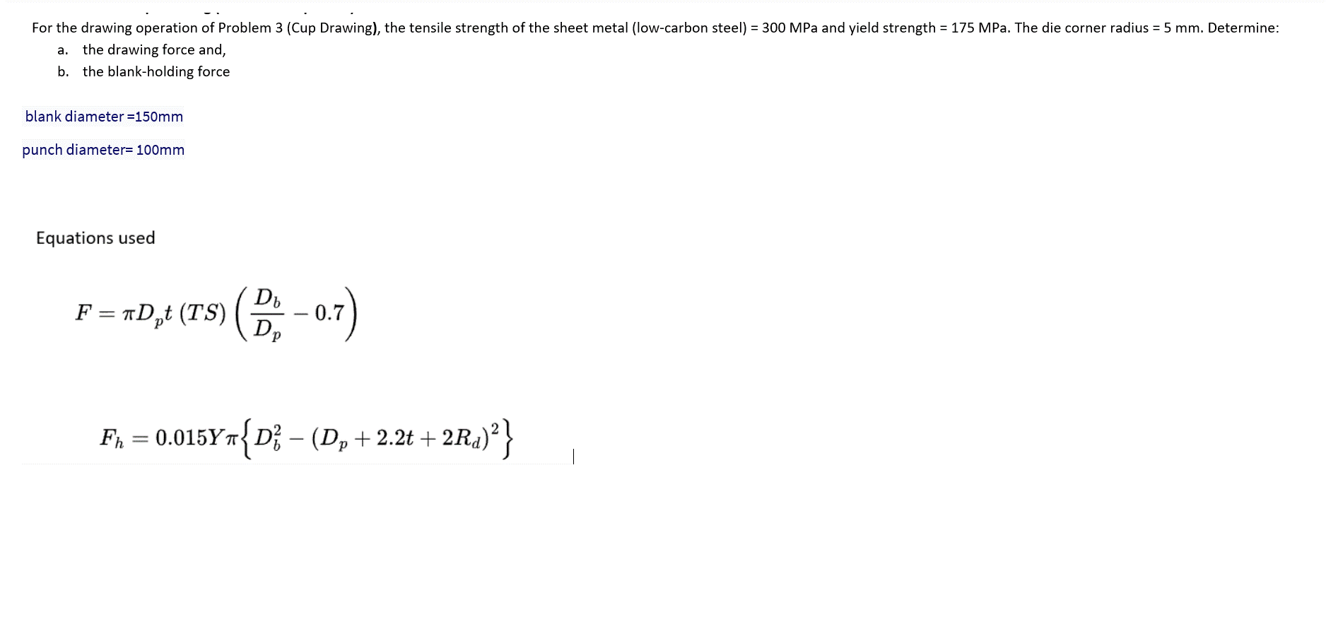 For the drawing operation of Problem 3 (Cup Drawing), the tensile strength of the sheet metal (low-carbon steel) = 300 MPa and yield strength = 175 MPa. The die corner radius = 5 mm. Determine:
a. the drawing force and,
b. the blank-holding force
blank diameter =150mm
punch diameter= 100mm
Equations used
Db
F =
= πD,₁t (TS) (D₂₂ - 0.7)
Dp
F₁ = 0.015Yπ{D² – (D₂ + 2.2t + 2Ra)