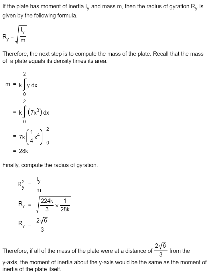 If the plate has moment of inertia ly and mass m, then the radius of gyration R, is
given by the following formula.
ly
Ry
Therefore, the next step is to compute the mass of the plate. Recall that the mass
of a plate equals its density times its area.
2
m = k y
=
0
2
kf (7x³) dx
0
= 7k
= 28k
R²
dx
Finally, compute the radius of gyration.
ly
Ry
Ry
=
2
=
224k 1
3
2√6
3
X
28k
2√6
Therefore, if all of the mass of the plate were at a distance of from the
3
y-axis, the moment of inertia about the y-axis would be the same as the moment of
inertia of the plate itself.