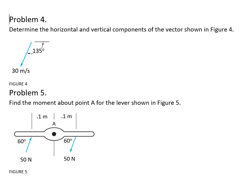 Problem 4.
Determine the horizontal and vertical components of the vector shown in Figure 4.
135°
30 m/s
FIGURE 4
Problem 5.
Find the moment about point A for the lever shown in Figure 5.
.1 m | .1 m
A
60°
60°
50 N
50 N
FIGURE 5
