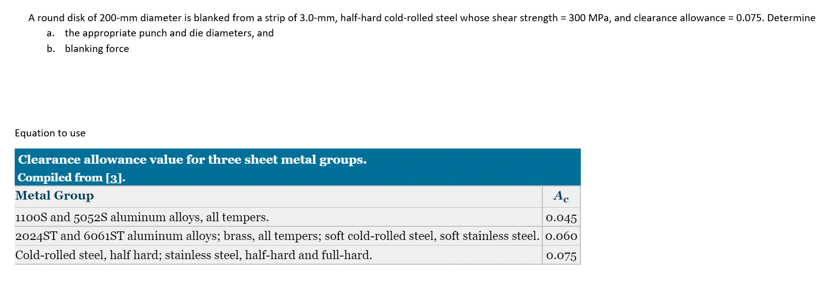 A round disk of 200-mm diameter is blanked from a strip of 3.0-mm, half-hard cold-rolled steel whose shear strength = 300 MPa, and clearance allowance = 0.075. Determine
a. the appropriate punch and die diameters, and
b. blanking force
Equation to use
Clearance allowance value for three sheet metal groups.
Compiled from [3].
Metal Group
Ac
0.045
1100S and 5052S aluminum alloys, all tempers.
2024ST and 6061ST aluminum alloys; brass, all tempers; soft cold-rolled steel, soft stainless steel. 0.060
Cold-rolled steel, half hard; stainless steel, half-hard and full-hard.
0.075