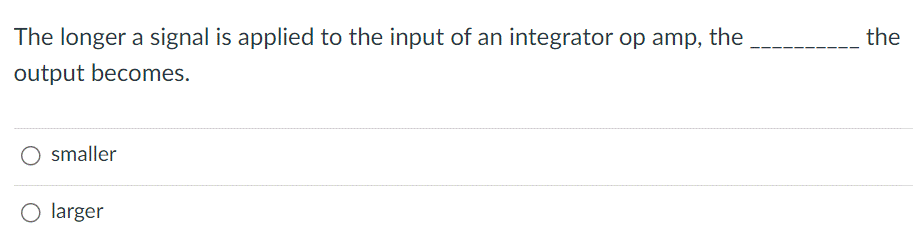 The longer a signal is applied to the input of an integrator op amp, the
output becomes.
smaller
O larger
the