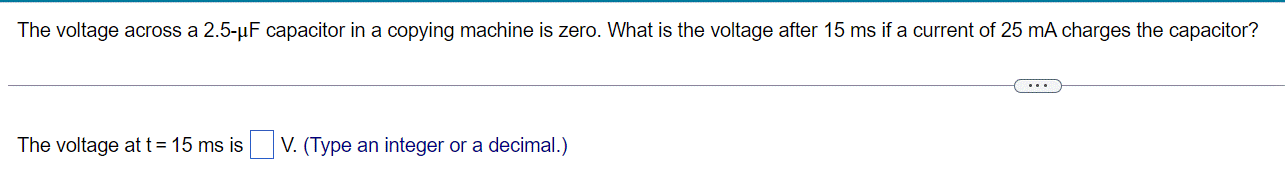 The voltage across a 2.5-µF capacitor in a copying machine is zero. What is the voltage after 15 ms if a current of 25 mA charges the capacitor?
The voltage at t = 15 ms is V. (Type an integer or a decimal.)