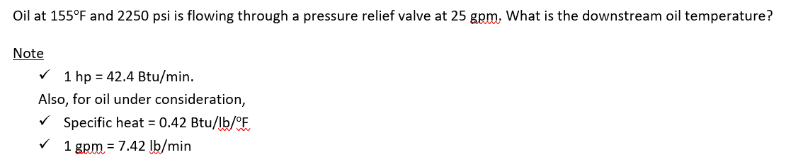 Oil at 155°F and 2250 psi is flowing through a pressure relief valve at 25 gpm. What is the downstream oil temperature?
Note
✓ 1 hp = 42.4 Btu/min.
Also, for oil under consideration,
✓ Specific heat = 0.42 Btu/lb/°F
✓ 1 gpm = 7.42 lb/min