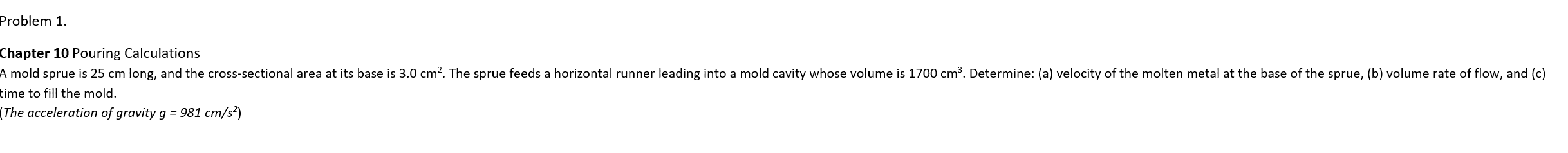 Problem 1.
Chapter 10 Pouring Calculations
A mold sprue is 25 cm long, and the cross-sectional area at its base is 3.0 cm². The sprue feeds a horizontal runner leading into a mold cavity whose volume is 1700 cm³. Determine: (a) velocity of the molten metal at the base of the sprue, (b) volume rate of flow, and (c)
time to fill the mold.
(The acceleration of gravity g = 981 cm/s²)