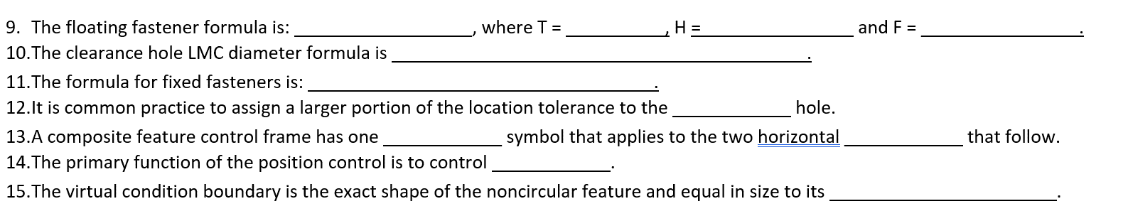 9. The floating fastener formula is:
10.The clearance hole LMC diameter formula is
where T =
11.The formula for fixed fasteners is:
12.It is common practice to assign a larger portion of the location tolerance to the
H =
hole.
symbol that applies to the two horizontal
13.A composite feature control frame has one
14. The primary function of the position control is to control
15. The virtual condition boundary is the exact shape of the noncircular feature and equal in size to its
and F =
that follow.