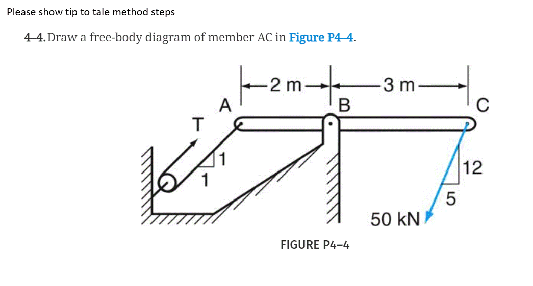 Please show tip to tale method steps
4-4. Draw a free-body diagram of member AC in Figure P4-4.
to
-2 m
3 m
A
T
B
C
1
12
50 kN
FIGURE P4-4
LO
