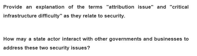 Provide an explanation of the terms "attribution issue" and "critical
infrastructure difficulty" as they relate to security.
How may a state actor interact with other governments and businesses to
address these two security issues?