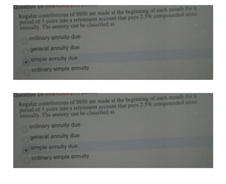 Question 10 (Mandatory/
Regular contributions of $950 are made at the beginning of each month for a
period of 3 years into a retirement account that pays 2.5% compounded semi-
annually. The annuity can be classified as
ordinary annuity due
general annuity due
simple annuity due
ordinary simple annuity
Question 10 (Matiuatory/
Regular contributions of $950 are made at the beginning of each month for a
period of 3 years into a retirement account that pays 2.5% compounded semi-
annually. The annuity can be classified as
ordinary annuity due
general annuity due
simple annuity due
ordinary simple annuity