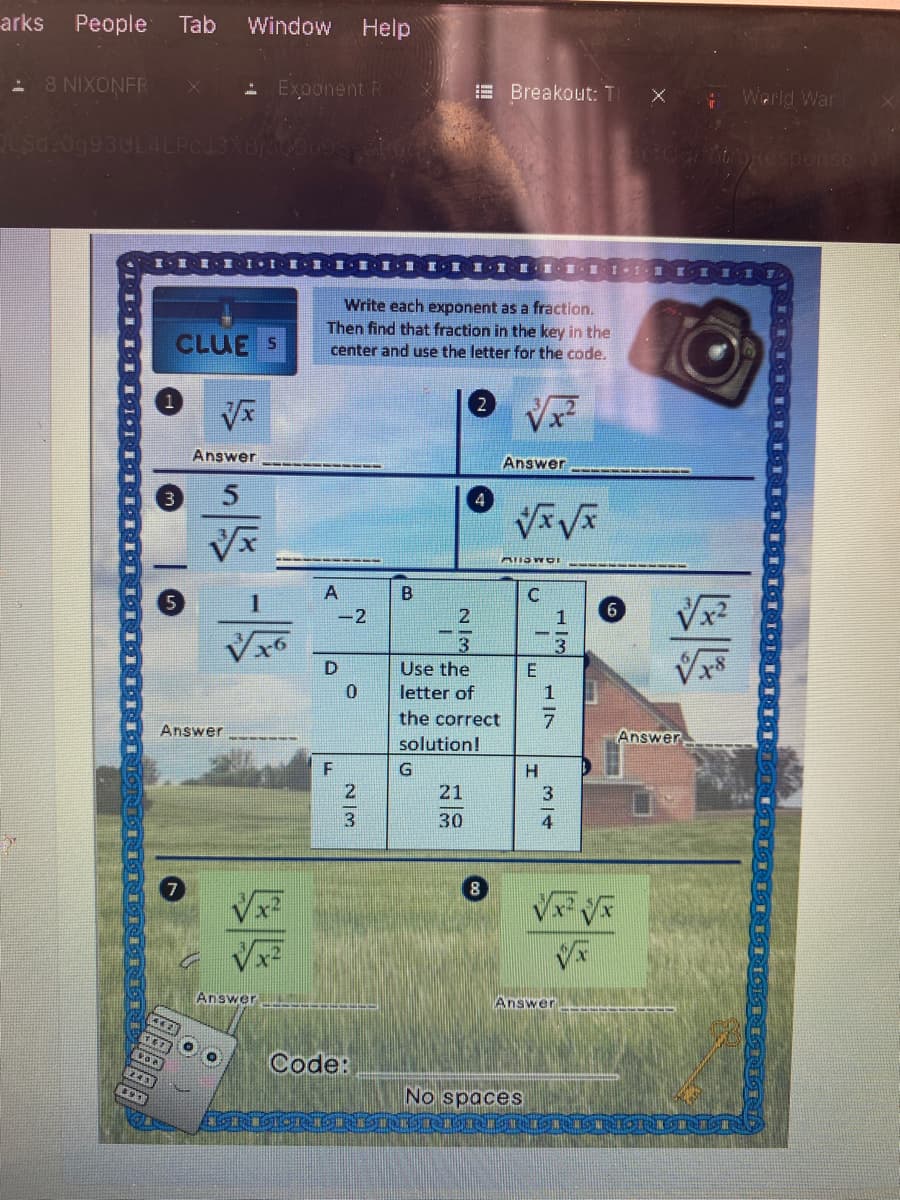 arks
People
Tab
Window
Help
8 NIXONFR
- Exponent R
E Breakout: T
Werld War
oOResponse
I-I
I.1.E.1,.業,重, 1,重1,1 .E . 1.1
Write each exponent as a fraction.
Then find that fraction in the key in the
center and use the letter for the code.
CLUE S
Answer
Ans
3
A
B
-2
1
Use the
E
letter of
the correct
Answer
Answer
solution!
21
30
4
V V
Answer
Answer
Code:
243
No spaces
