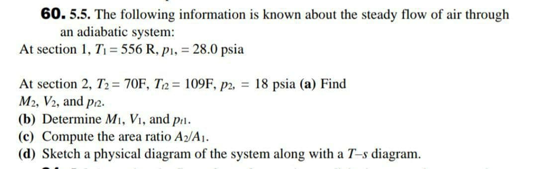 60. 5.5. The following information is known about the steady flow of air through
an adiabatic system:
At section 1, T1 = 556 R, p1,
28.0 psia
%3D
At section 2, T2 = 70F, T2= 109F, p2, = 18 psia (a) Find
M2, V2, and p2.
(b) Determine M1, V1, and
Pi1.
(c) Compute the area ratio A2/A1.
(d) Sketch a physical diagram of the system along with a T-s diagram.
