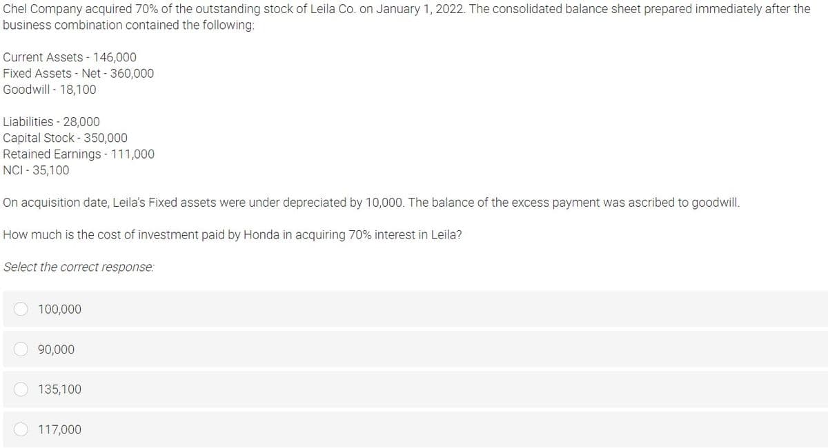 Chel Company acquired 70% of the outstanding stock of Leila Co. on January 1, 2022. The consolidated balance sheet prepared immediately after the
business combination contained the following:
Current Assets - 146,000
Fixed Assets - Net - 360,000
Goodwill - 18,100
Liabilities - 28,000
Capital Stock - 350,000
Retained Earnings - 111,000
NCI - 35,100
On acquisition date, Leila's Fixed assets were under depreciated by 10,000. The balance of the excess payment was ascribed to goodwill.
How much is the cost of investment paid by Honda in acquiring 70% interest in Leila?
Select the correct response:
100,000
90,000
135,100
117,000
