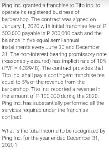 Ping Inc. granted a franchise to Tito Inc. to
operate its registered business of
barbershop. The contract was signed on
January 1, 2020 with initial franchise fee of P
500,000 payable in P 200,000 cash and the
balance in five equal semi-annual
installments every June 30 and December
31. The non-interest bearing promissory note
(reasonably assured) has implicit rate of 10%
(PVF = 4.32948). The contract provides that
Tito Inc. shall pay a contingent franchise fee
equal to 5% of the revenue from the
barbershop. Tito Inc. reported a revenue in
the amount of P 100,000 during the 2020.
Ping Inc. has substantially performed all the
services required under the franchise
contract.
What is the total income to be recognized by
Ping Inc. for the year ended December 31,
2020 ?
