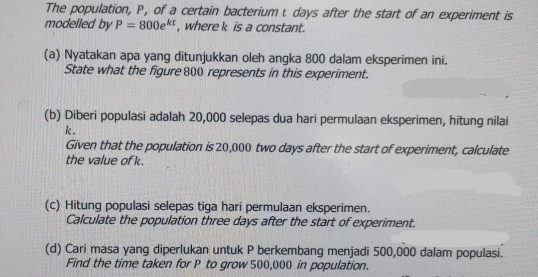 The population, P, of a certain bacterium t days after the start of an experiment is
modelled by P = 800ekt, wherek is a constant.
(a) Nyatakan apa yang ditunjukkan oleh angka 800 dalam eksperimen ini.
State what the figure 800 represents in this experiment.
(b) Diberi populasi adalah 20,000 selepas dua hari permulaan eksperimen, hitung nilai
k.
Given that the population is 20,000 two days after the start of experiment, calculate
the value of k.
(c) Hitung populasi selepas tiga hari permulaan eksperimen.
Calculate the population three days after the start of experiment.
(d) Cari masa yang diperlukan untuk P berkembang menjadi 500,000 dalam populasi.
Find the time taken for P to grow 500,000 in population.
