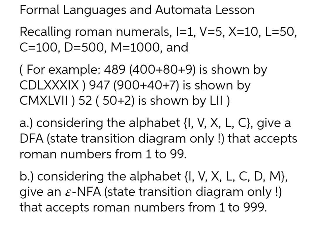 Formal Languages and Automata Lesson
Recalling roman numerals, l=1, V=5, X=10, L=50,
C=100, D=500, M=1000, and
( For example: 489 (400+80+9) is shown by
CDLXXXIX ) 947 (900+40+7) is shown by
CMXLVII ) 52 ( 50+2) is shown by LII)
a.) considering the alphabet {I, V, X, L, C}, give a
DFA (state transition diagram only !) that accepts
roman numbers from 1 to 99.
b.) considering the alphabet {I, V, X, L, C, D, M},
give an e-NFA (state transition diagram only !)
that accepts roman numbers from 1 to 999.
