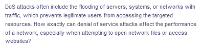 DoS attacks often include the flooding of servers, systems, or networks with
traffic, which prevents legitimate users from accessing the targeted
resources. How exactly can denial of service attacks effect the performance
of a network, especially when attempting to open network files or access
websites?