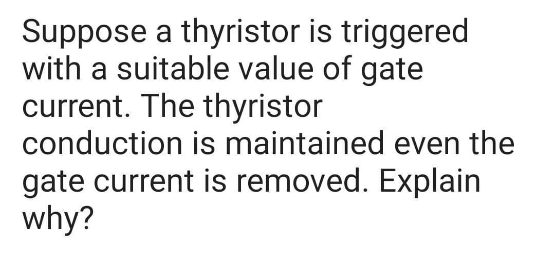 Suppose a thyristor is triggered
with a suitable value of gate
current. The thyristor
conduction is maintained even the
gate current is removed. Explain
why?
