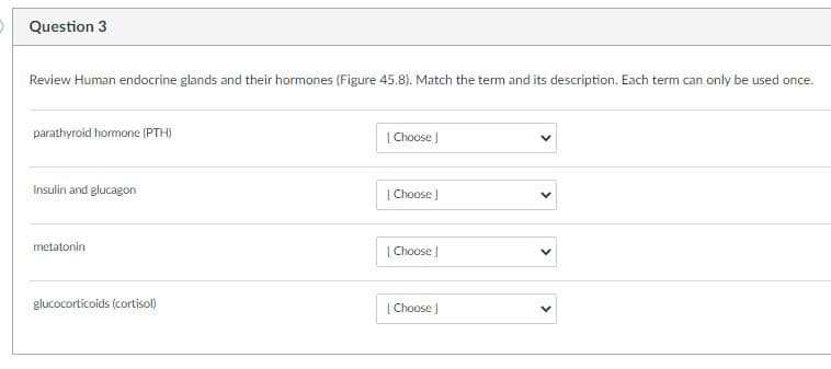 Question 3
Review Human endocrine glands and their hormones (Figure 45.8). Match the term and its description. Each term can only be used once.
parathyroid hormone (PTH)
[ Choose )
Insulin and glucagon
| Choose J
metatonin
[ Choose
glucocorticoids (cortisol)
| Choose J
>
>
