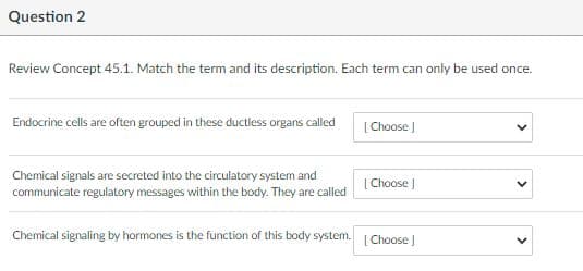 Question 2
Review Concept 45.1. Match the term and its description. Each term can only be used once.
Endocrine cells are often grouped in these ductless organs called
[Choose J
Chemical signals are secreted into the circulatory system and
communicate regulatory messages within the body. They are called
[Choose |
Chemical signaling by hormones is the function of this body system. | Choose |
>
