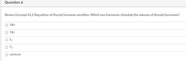 Question 6
Review Concept 45.2 Regulation of thyroid hormone secretion. Which two hormones stimulate the releases of thyroid hormones?
TRH
O TSH
O TA
O T3
O calcitonin
