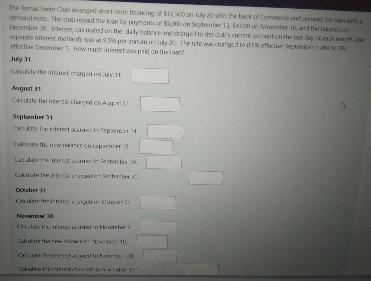 The Tomac Swim Club arranged short-term financing of $12,500 on July 20 with the Bank of Commerce and secured the loan with a
demand note. The club repaid the loan by payments of $5,000 on September 15, $4,000 on November 10, and the balance on
December 30. Interest, calculated on the daily balance and charged to the club's current account on the last day of each month (the
separate interest method), was at 9.5% per annum on July 20. The rate was changed to 8.5% effective September 1 and to 9%
effective December 1. How much interest was paid on the loan?
July 31
Calculate the interest charged on July 31.
August 31
Calculate the interest charged on August 31.
September 31
Calculate the interest accrued to September 14.
Calculate the new balance on September 15.
Calculate the interest accrued to September 30.
Calculate the interest charged on September 30.
October 31
Calculate the interest charged on October 31.
November 30
Calculate the interest accrued to November 9.
Calculate the new balance on November 10.
Calculate the interest accrued to November 30.
Calculate the interest charged on November 30.
