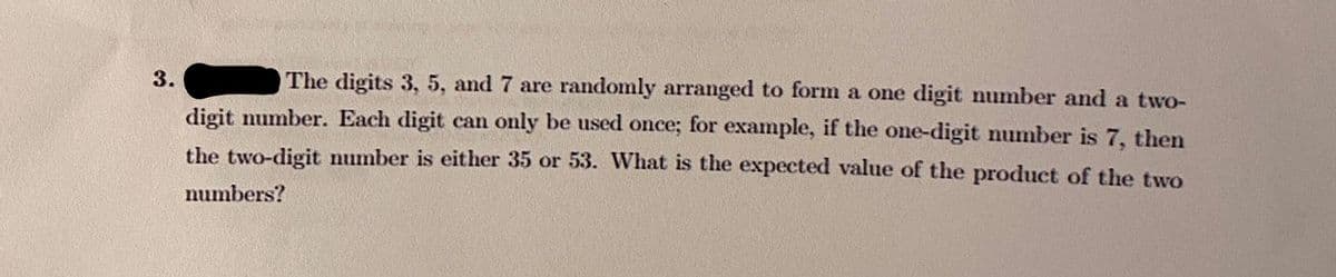 3.
The digits 3, 5, and 7 are randomly arranged to form a one digit number and a two-
digit number. Each digit can only be used once; for example, if the one-digit number is 7, then
the two-digit number is either 35 or 53. WVhat is the expected value of the product of the two
numbers?
