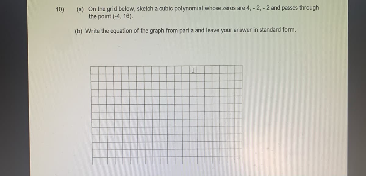 (a) On the grid below, sketch a cubic polynomial whose zeros are 4, - 2, - 2 and passes through
the point (-4, 16).
10)
(b) Write the equation of the graph from part a and leave your answer in standard form.
