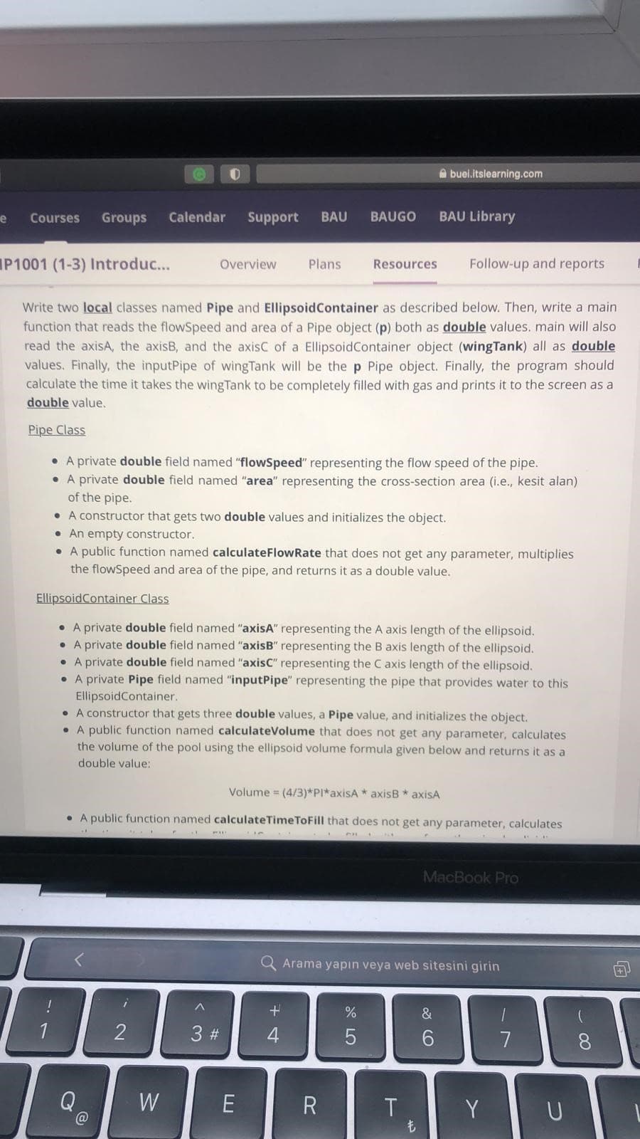 e
Courses Groups Calendar Support BAU BAUGO
1
P1001 (1-3) Introduc...
Write two local classes named Pipe and Ellipsoid Container as described below. Then, write a main
function that reads the flowSpeed and area of a Pipe object (p) both as double values. main will also
read the axisA, the axisB, and the axisC of a Ellipsoid Container object (wingTank) all as double
values. Finally, the inputPipe of wingTank will be the p Pipe object. Finally, the program should
calculate the time it takes the wingTank to be completely filled with gas and prints it to the screen as a
double value.
Pipe Class
• A private double field named "flowSpeed" representing the flow speed of the pipe.
• A private double field named "area" representing the cross-section area (i.e., kesit alan)
of the pipe.
A constructor that gets two double values and initializes the object.
. An empty constructor.
• A public function named calculate Flow Rate that does not get any parameter, multiplies
the flowSpeed and area of the pipe, and returns it as a double value.
@
i
2
O
W
Overview
Ellipsoid Container Class
• A private double field named "axisA" representing the A axis length of the ellipsoid.
• A private double field named "axisB" representing the B axis length of the ellipsoid.
• A private double field named "axisC" representing the C axis length of the ellipsoid.
• A private Pipe field named "inputPipe" representing the pipe that provides water to this
EllipsoidContainer.
• A constructor that gets three double values, a Pipe value, and initializes the object.
• A public function named calculateVolume that does not get any parameter, calculates
the volume of the pool using the ellipsoid volume formula given below and returns it as a
double value:
^
PALL
3 #
• A public function named calculateTimeToFill that does not get any parameter, calculates
...
1
PA
**
E
Plans
Volume = (4/3)*PI*axisA axisB * axisA
437
++
4
Resources
CH
R
*
%
5
buel.itslearning.com
BAU Library
T
Arama yapın veya web sitesini girin
ܢܚ
Follow-up and reports
&
6
MacBook Pro
Y
1
7
U
8