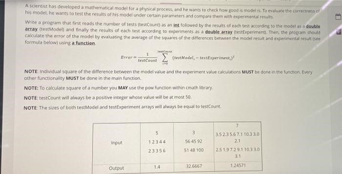 A scientist has developed a mathematical model for a physical process, and he wants to check how good is model is. To evaluate the correctness of
his model, he wants to test the results of his model under certain parameters and compare them with experimental results.
Write a program that first reads the number of tests (testCount) as an int followed by the results of each test according to the model as a double
array (testModel) and finally the results of each test according to experiments as a double array (testExperiment. Then, the program should
calculate the error of the model by evaluating the average of the squares of the differences between the model result and experimental result (see
formula below) using a function.
Error=
(testModel, - textExperiment,)
testCount
IN
NOTE: individual square of the difference between the model value and the experiment value calculations MUST be done in the function. Every
other functionality MUST be done in the main function.
TeCount
NOTE: To calculate square of a number you MAY use the pow function within cmath library.
NOTE: testCount will always be a positive integer whose value will be at most 50.
NOTE The sizes of both testModel and testExperiment arrays will always be equal to testCount.
input
Output
5
12344
23356
14
3
56 45 92
51 48 100
32.6667
7
3.5 2.3 5.6 7.1 10.33.0
2.1
2.5 1.97.29.1 10.3 3.0
3.1
1.24571
LB