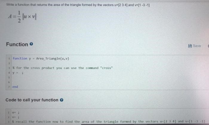 Write a function that returns the area of the triangle formed by the vectors u-[2 3 4] and v=[1-3-1]
A
ux
Function
1 function y Area Triangle(u, v)
2
3% for the cross product you can use the command "cross"
4y=;
5
6
7 end
Code to call your function >
Save
1U;
G
% recall the function now to find the area of the triangle formed by the vectors u-[2 3 4] and v-[131]