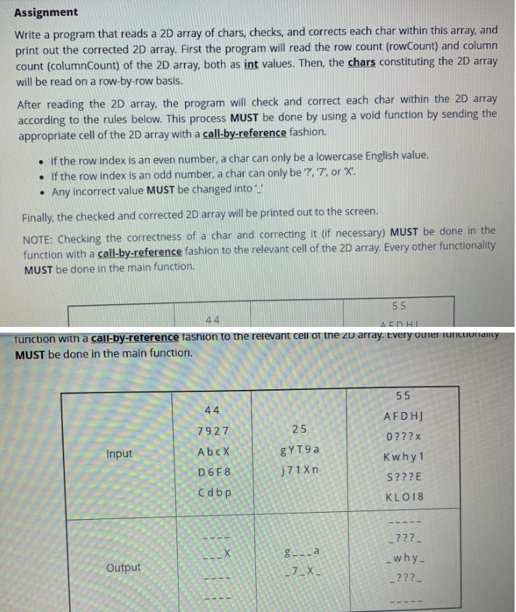 Assignment
Write a program that reads a 2D array of chars, checks, and corrects each char within this array, and
print out the corrected 2D array. First the program will read the row count (rowCount) and column
count (columnCount) of the 2D array, both as int values. Then, the chars constituting the 2D array
will be read on a row-by-row basis.
After reading the 2D array, the program will check and correct each char within the 2D array
according to the rules below. This process MUST be done by using a void function by sending the
appropriate cell of the 2D array with a call-by-reference fashion.
• If the row index is an even number, a char can only be a lowercase English value.
• If the row index is an odd number, a char can only be ?, 7', or X'.
• Any incorrect value MUST be changed into
Finally, the checked and corrected 2D array will be printed out to the screen.
NOTE: Checking the correctness of a char and correcting it (if necessary) MUST be done in the
function with a call-by-reference fashion to the relevant cell of the 2D array. Every other functionality
MUST be done in the main function.
ΔΕΛΗΓ
function with a call-by-reference fashion to the relevant cell of the 2D array. Every other functionality
MUST be done in the main function.
Input
Output
44
7927
AbcX
D6F8
Cdbp
X
25
gYT9a
j71Xn
55
g__a
_7_X_
55
AFDHJ
0???x
Kwhy 1
S???E
KLO18
???_
_why_
???_
