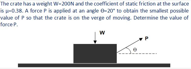 The crate has a weight W=200N and the coefficient of static friction at the surface
is µ=0.38. A force P is applied at an angle e=20° to obtain the smallest possible
value of P so that the crate is on the verge of moving. Determine the value of
force P.
w
e
