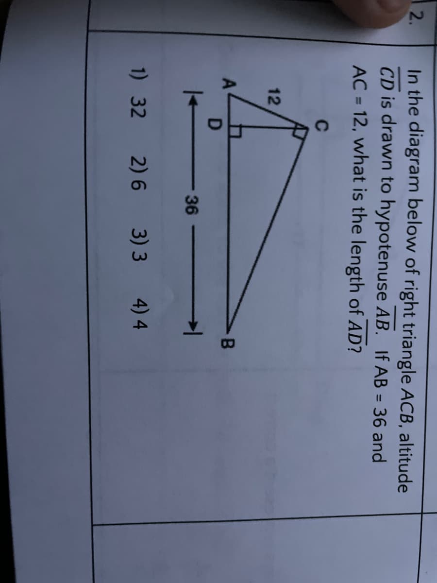 In the diagram below of right triangle ACB, altitude
CD is drawn to hypotenuse AB. If AB = 36 and
AC = 12, what is the length of AD?
2.
%3D
C
12
B
D
36
1) 32
2) 6
3) 3
4) 4
