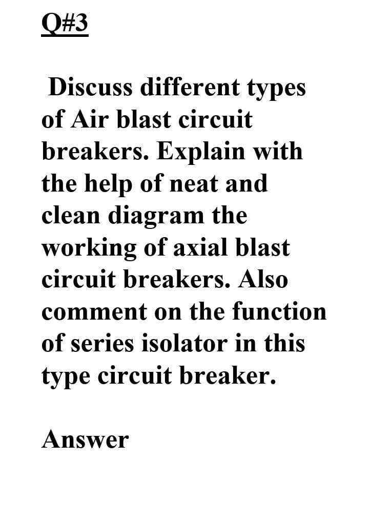 Q#3
Discuss different types
of Air blast circuit
breakers. Explain with
the help of neat and
clean diagram the
working of axial blast
circuit breakers. Also
comment on the function
of series isolator in this
type circuit breaker.
Answer
