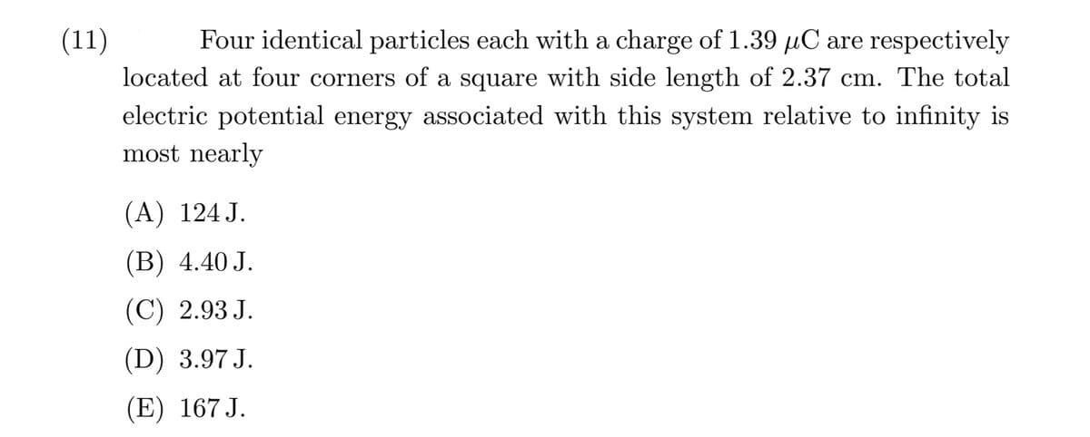 (11)
Four identical particles each with a charge of 1.39 µC are respectively
located at four corners of a square with side length of 2.37 cm. The total
electric potential energy associated with this system relative to infinity is
most nearly
(А) 124J.
(В) 4.40 J.
(C) 2.93 J.
(D) 3.97 J.
(E) 167 J.
