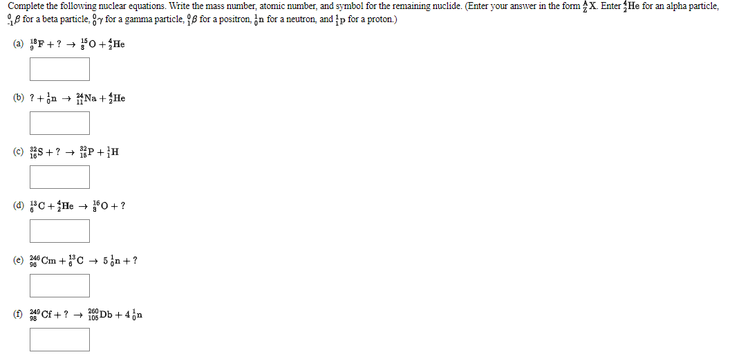Complete the following nuclear equations. Write the mass number, atomic number, and symbol for the remaining nuclide. (Enter your answer in the form X. Enter He for an alpha particle,
B for a beta particle, y for a gamma particle, 98 for a positron, in for a neutron, and p for a proton.)
(a) 18F +? → 50 +He
(b) ? + jn → 겪Na + He
(c) S +? + 1P+}H
(d) C+He + °O + ?
(e) 46 Cm +C + 5n + ?
(f) ° Cf+? → 105 Db + 4n
