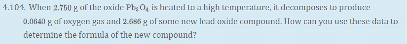 4.104. When 2.750 g of the oxide Pb3 O4 is heated to a high temperature, it decomposes to produce
0.0640 g of oxygen gas and 2.686 g of some new lead oxide compound. How can you use these data to
determine the formula of the new compound?
