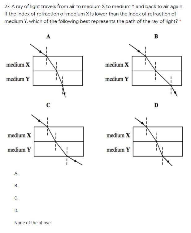 27. A ray of light travels from air to medium X to medium Y and back to air again.
If the index of refraction of medium X is lower than the index of refraction of
medium Y, which of the following best represents the path of the ray of light? *
A
B
medium X
medium X
medium Y
medium Y
D
medium X
medium X
medium Y
medium Y
А.
В.
С.
D.
None of the above
