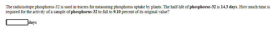 The radioisotope phosphorus-32 is used in tracers for measuring phosphorus uptake by plants. The half-life of phosphorus-32 is 14.3 days. How much time is
required for the activity of a sample of phosphorus-32 to fall to 9.10 percent of its original value?
Jdays
