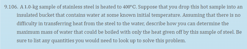 9.106. A 1.0-kg sample of stainless steel is heated to 400°C. Suppose that you drop this hot sample into an
insulated bucket that contains water at some known initial temperature. Assuming that there is no
difficulty in transferring heat from the steel to the water, describe how you can determine the
maximum mass of water that could be boiled with only the heat given off by this sample of steel. Be
sure to list any quantities you would need to look up to solve this problem.
