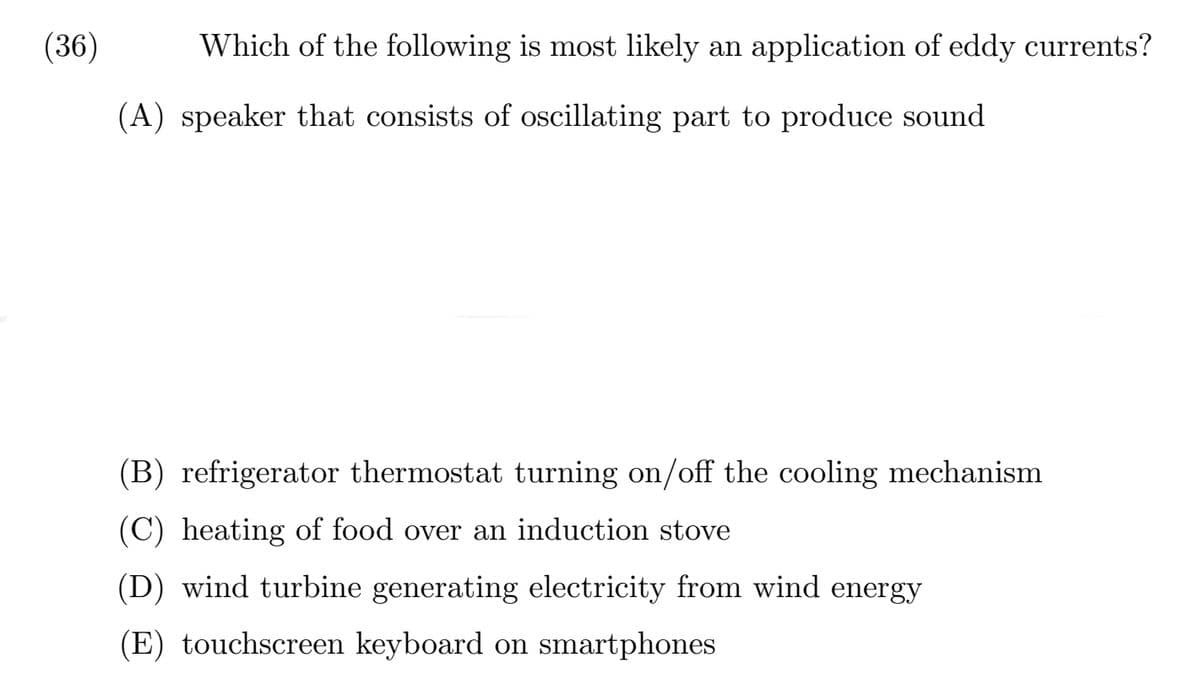 (36)
Which of the following is most likely an application of eddy currents?
(A) speaker that consists of oscillating part to produce sound
(B) refrigerator thermostat turning on/off the cooling mechanism
(C) heating of food over an induction stove
(D) wind turbine generating electricity from wind energy
(E) touchscreen keyboard on smartphones
