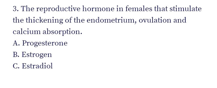 3. The reproductive hormone in females that stimulate
the thickening of the endometrium, ovulation and
calcium absorption.
A. Progesterone
B. Estrogen
C. Estradiol
