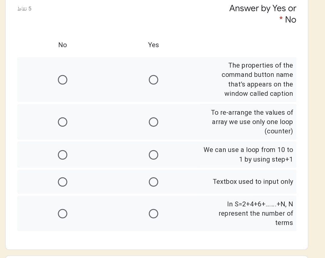 Answer by Yes or
bläj 5
* No
No
Yes
The properties of the
command button name
that's appears on the
window called caption
To re-arrange the values of
array we use only one loop
(counter)
We can use a loop from 10 to
1 by using step+1
Textbox used to input only
In S=2+4+6+.+N, N
represent the number of
terms
