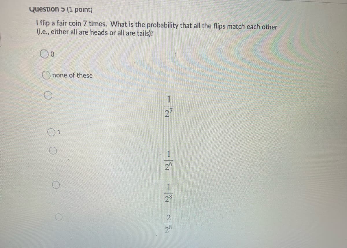 Question 5 (1 point)
I flip a fair coin 7 times. What is the probability that all the flips match each other
(i.e., either all are heads or all are tails)?
Onone of these
27
O1
1
2°
1.
28
21
28
