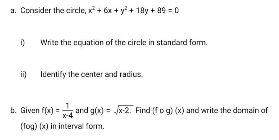 a. Consider the circle, x2 + 6x + y + 18y + 89 = 0
i)
Write the equation of the circle in standard form.
ii) Identify the center and radius.
b. Given f(x)
1
and g(x) = /x-2. Find (f o g) (x) and write the domain of
%3D
%3D
X-4
(fog) (x) in interval form.
