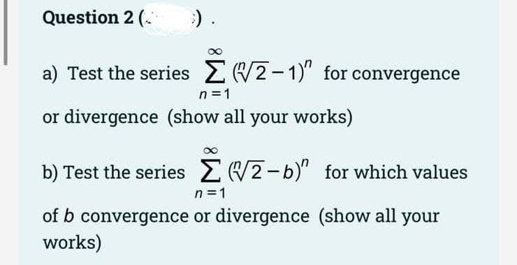 Question 2 (.
) .
a) Test the series 2 W2-1)" for convergence
n =1
or divergence (show all your works)
b) Test the series (2-b)" for which values
n = 1
of b convergence or divergence (show all your
works)
