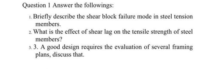 Question 1 Answer the followings:
1. Briefly describe the shear block failure mode in steel tension
members.
2. What is the effect of shear lag on the tensile strength of steel
members?
3. 3. A good design requires the evaluation of several framing
plans, discuss that.
