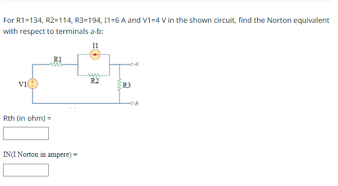 For R1=134, R2=114, R3=194, I1=6 A and V1=4 V in the shown circuit, find the Norton equivalent
with respect to terminals a-b:
11
V1
Rth (in ohm) =
R1
IN(I Norton in ampere) =
ww
R2
R3
b